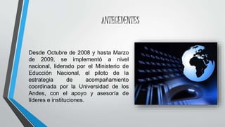 ANTECEDENTES
Desde Octubre de 2008 y hasta Marzo
de 2009, se implementó a nivel
nacional, liderado por el Ministerio de
Educción Nacional, el piloto de la
estrategia de acompañamiento
coordinada por la Universidad de los
Andes, con el apoyo y asesoría de
líderes e instituciones.
 