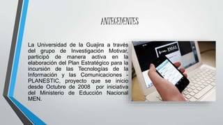ANTECEDENTES
La Universidad de la Guajira a través
del grupo de Investigación Motivar,
participó de manera activa en la
elaboración del Plan Estratégico para la
incursión de las Tecnologías de la
Información y las Comunicaciones -
PLANESTIC, proyecto que se inicio
desde Octubre de 2008 por iniciativa
del Ministerio de Educción Nacional
MEN.
 