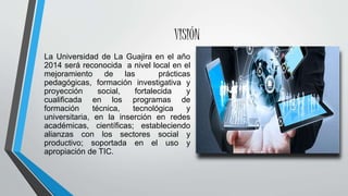VISIÓN
La Universidad de La Guajira en el año
2014 será reconocida a nivel local en el
mejoramiento de las prácticas
pedagógicas, formación investigativa y
proyección social, fortalecida y
cualificada en los programas de
formación técnica, tecnológica y
universitaria, en la inserción en redes
académicas, científicas; estableciendo
alianzas con los sectores social y
productivo; soportada en el uso y
apropiación de TIC.
 