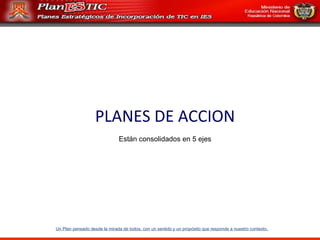 Un Plan pensado desde la mirada de todos, con un sentido y un propósito que responde a nuestro contexto . PLANES DE ACCION Están consolidados en 5 ejes 