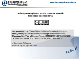 17Las imágenes empleadas en esta presentación están licenciadas bajo licencia CCIgor Alecsander http://www.flickr.com/photos/estradasbiz/492655592/kross_edd http://www.flickr.com/photos/egmzcp15/3022343477/blogaaupchttp://www.flickr.com/photos/32490173@N05/3169262303/Dr. Levis  http://www.flickr.com/photos/dr_levis/2766024447/Imágenes de: flickr.comMapa de Tagde: tagcrowd.com