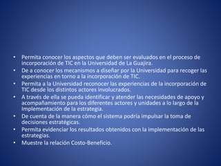 • Permita conocer los aspectos que deben ser evaluados en el proceso de
incorporación de TIC en la Universidad de La Guajira.
• De a conocer los mecanismos a diseñar por la Universidad para recoger las
experiencias en torno a la incorporación de TIC.
• Permita a la Universidad reconocer las experiencias de la incorporación de
TIC desde los distintos actores involucrados.
• A través de ella se pueda identificar y atender las necesidades de apoyo y
acompañamiento para los diferentes actores y unidades a lo largo de la
Implementación de la estrategia.
• De cuenta de la manera cómo el sistema podría impulsar la toma de
decisiones estratégicas.
• Permita evidenciar los resultados obtenidos con la implementación de las
estrategias.
• Muestre la relación Costo-Beneficio.
 