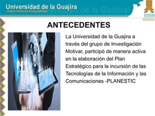 ANTECEDENTES
La Universidad de la Guajira a
través del grupo de Investigación
Motivar, participó de manera activa
en la elaboración del Plan
Estratégico para la incursión de las
Tecnologías de la Información y las
Comunicaciones -PLANESTIC
 