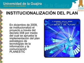  En diciembre de 2009,
se institucionalizó el
proyecto a través del
decreto 008 por medio
del cual se aprueba la
implementación del plan
estratégico de
tecnologías de la
información y la
comunicación
PLANESTIC
 