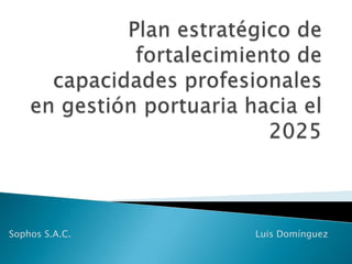 Plan estratégico de fortalecimiento de capacidades profesionales en gestión portuaria hacia el 2025 Sophos S.A.C. 						Luis Domínguez 