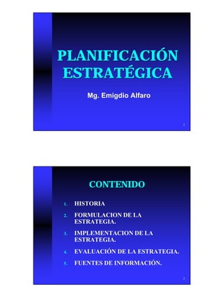 PLANIFICACIÓN
 ESTRATÉGICA
        Mg. Emigdio Alfaro



                                    1




        CONTENIDO

1.   HISTORIA
2.   FORMULACION DE LA
     ESTRATEGIA.
3.   IMPLEMENTACION DE LA
     ESTRATEGIA.
4.   EVALUACIÓN DE LA ESTRATEGIA.
5.   FUENTES DE INFORMACIÓN.

                                    2




                                        1
 