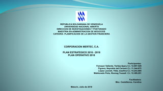 REPUBLICA BOLIVARIANA DE VENEZUELA
UNIVERSIDAD NACIONAL ABIERTA
DIRECCIÓN DE INVESTIGACIONES Y POSTGRADO
MAESTRIA EN ADMINISTRACION DE NEGOCIOS
CATEDRA: PLANIFICACION DE LA GESTION FINANCIERA
CORPORACION MERTEC, C.A.
PLAN ESTRATEGICO 2016 - 2018
PLAN OPERATIVO 2018
Participantes:
Femayor Valiente, Yaritza Ayary C.I. 12.897.529
Figuera, Nayrobis del Carmen C.I. 11.344.672
López Leonett, Yilda Josefina C.I. 14.253.884
Maldonado Peña, Niumag Yussett C.I. 12.389.201
Facilitadora:
Msc. Castellanos, Carolina
Maturín, Julio de 2018
 