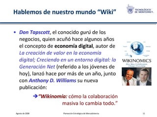 Hablemos de nuestro mundo “Wiki” Don Tapscott , el conocido  gurú  de los negocios, quien acuñó hace algunos años el concepto de  economía digital , autor de  La creación de valor en la economía digital; Creciendo en un entorno digital: la Generación Net  (referido a los jóvenes de hoy), lanzó hace por más de un año, junto con  Anthony D. Williams  su nueva publicación: “ Wikinomía:  cómo la colaboración masiva lo cambia todo.” 