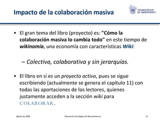 Impacto de la colaboración masiva El gran tema del libro (proyecto) es:  "Cómo la colaboración masiva lo cambia todo"  en este tiempo de  wikinomía , una economía con características  Wiki :  Colectiva, colaborativa y sin jerarquías. El libro en sí es un  proyecto activo , pues se sigue escribiendo (actualmente se genera el capítulo 11) con todas las aportaciones de los lectores, quienes justamente acceden a la sección  wiki  para  COLABORAR .   