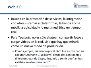 Web 2.0 Basada en la prestación de servicios, la integración con otros sistemas y plataformas, la banda ancha móvil, la ubicuidad y lo multimediático en tiempo real.  Para  Tapscott , no es sólo chatear, compartir fotos y cargar videos en la red, sino que hay que mirarla como un nuevo modo de producción.  Como ejemplo, menciona que el libro fue escrito con su coautor (Anthony D. Williams) desde dos continentes diferentes usando  Skype , llegando a sentir que "ambos estaban en el mismo cuarto". 