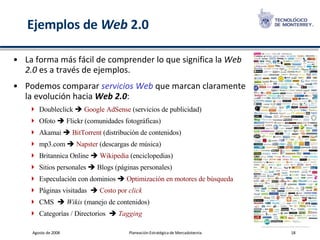 Ejemplos de  Web  2.0 La forma más fácil de comprender lo que significa la  Web 2.0  es a través de ejemplos.   Podemos comparar  servicios Web  que marcan claramente la evolución hacia  Web 2.0 : Doubleclick     Google AdSense  (servicios de publicidad) Ofoto    Flickr (comunidades fotográficas) Akamai     BitTorrent  (distribución de contenidos) mp3.com     Napster  (descargas de música) Britannica Online     Wikipedia  (enciclopedias) Sitios personales    Blogs (páginas personales) Especulación con dominios     Optimización en motores de búsqueda Páginas visitadas      Costo por  click CMS      Wikis  (manejo de contenidos) Categorías / Directorios      Tagging 