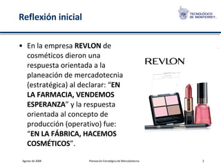 Reflexión inicial En la empresa  REVLON  de cosméticos dieron una respuesta orientada a la planeación de mercadotecnia (estratégica) al declarar: “ EN LA FARMACIA, VENDEMOS ESPERANZA ” y la respuesta orientada al concepto de producción (operativo) fue: “ EN LA FÁBRICA, HACEMOS COSMÉTICOS ”. 