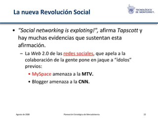 La nueva Revolución Social "Social networking is exploting!",  afirma  Tapscott  y hay muchas evidencias que sustentan esta afirmación.  La  Web  2.0 de las  redes sociales , que apela a la colaboración de la gente pone en jaque a “ídolos” previos:  MySpace  amenaza a la  MTV. Blogger amenaza a la  CNN. 