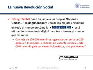 La nueva Revolución Social TakingITGlobal  pone en jaque a las propias  Naciones Unidas ... " TakingITGlobal  es uno de los mejores ejemplos en todo el mundo de cómo la   Generación Net   está utilizando la tecnología digital para transformar el mundo que les rodea.  Con más de 170,000 miembros registrados en cerca de 200 países en 11 idiomas, 5 millones de visitantes únicos... esta ONU no es dirigida por viejos diplomáticos, sino por jóvenes". 
