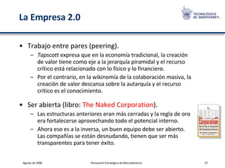 La Empresa 2.0 Trabajo entre pares (peering). Tapscott  expresa que en la economía tradicional, la creación de valor tiene como eje a la jerarquía piramidal y el recurso crítico está relacionado con lo físico y lo financiero.  Por el contrario, en la wikinomía de la colaboración masiva, la creación de valor descansa sobre la autarquía y el recurso crítico es el conocimiento. Ser abierta (libro:  The   Naked  Corporation ). Las estructuras anteriores eran más cerradas y la regla de oro era fortalecerse aprovechando todo el potencial interno.  Ahora eso es a la inversa, un buen equipo debe ser abierto. Las compañías se están desnudando, tienen que ser más transparentes para tener éxito. 