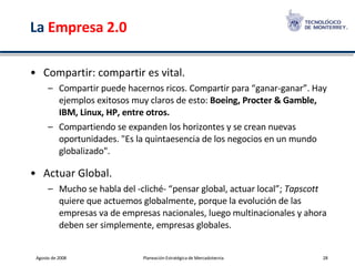 La  Empresa 2.0 Compartir: compartir es vital.  Compartir puede hacernos ricos. Compartir para “ganar-ganar”. Hay ejemplos exitosos muy claros de esto:  Boeing, Procter & Gamble, IBM, Linux, HP, entre otros.  Compartiendo se expanden los horizontes y se crean nuevas oportunidades. "Es la quintaesencia de los negocios en un mundo globalizado". Actuar Global.  Mucho se habla del -cliché- “pensar global, actuar local”;  Tapscott  quiere que actuemos globalmente, porque la evolución de las empresas va de empresas nacionales, luego multinacionales y ahora deben ser simplemente, empresas globales. 