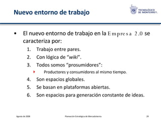 Nuevo entorno de trabajo El nuevo entorno de trabajo en la  Empresa 2.0  se caracteriza por: Trabajo entre pares. Con lógica de “ wiki ”. Todos somos “prosumidores”: Productores y consumidores al mismo tiempo. Son espacios globales. Se basan en plataformas abiertas. Son espacios para generación constante de ideas. 