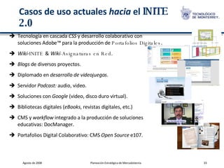 Casos de uso actuales  hacia  el  INITE 2.0 Tecnología en cascada  CSS  y desarrollo colaborativo con soluciones Adobe ™  para la producción de  Portafolios Digitales . Wiki - INITE  &   Wiki -Asignaturas en Red . Blogs  de diversos proyectos. Diplomado en  desarrollo de videojuegos . Servidor  Podcast:  audio, video. Soluciones con  Google  (video, disco duro virtual). Bibliotecas digitales ( eBooks , revistas digitales, etc.) CMS y  workflow  integrado a la producción de soluciones educativas: DocManager. Portafolios Digital Colaborativo: CMS  Open Source  e107. 