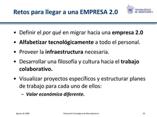 Retos para llegar a una EMPRESA 2.0 Definir el  por qué  en migrar hacia una  empresa 2.0 Alfabetizar tecnológicamente  a todo el personal. Proveer la  infraestructura  necesaria. Desarrollar una filosofía y cultura hacia el  trabajo colaborativo. Visualizar proyectos específicos y estructurar planes de trabajo para cada uno de ellos: Valor económico diferente. 