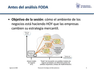 Antes del análisis FODA Objetivo de la sesión : cómo el ambiente de los negocios está haciendo HOY que las empresas cambien su estrategia mercantil. 