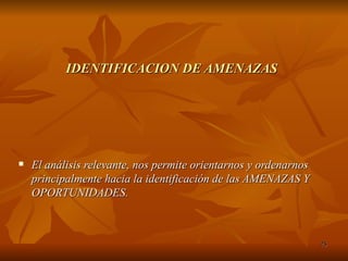 IDENTIFICACION DE AMENAZAS El análisis relevante, nos permite orientarnos y ordenarnos principalmente hacia la identificación de las AMENAZAS Y OPORTUNIDADES. 