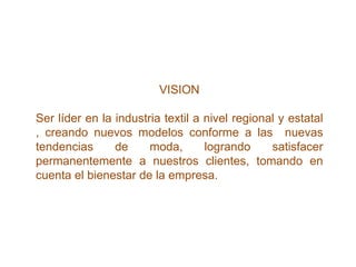 VISION

Ser líder en la industria textil a nivel regional y estatal
, creando nuevos modelos conforme a las nuevas
tendencias      de     moda,       logrando     satisfacer
permanentemente a nuestros clientes, tomando en
cuenta el bienestar de la empresa.
 
