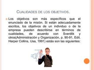 CUALIDADES DE LOS OBJETIVOS.
 Los objetivos son más específicos que el
enunciado de la misión. Si están adecuadamente
escritos, los objetivos de un individuo o de la
empresa pueden describirse en términos de
cualidades, de acuerdo con Sverdlik y
otros(Administraciòn y Organización, p. 90-91, Edit.
Harper Collins, Usa, 1991) estás son las siguientes:
 