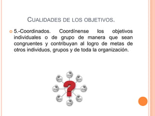 CUALIDADES DE LOS OBJETIVOS.
 5.-Coordinados. Coordínense los objetivos
individuales o de grupo de manera que sean
congruentes y contribuyan al logro de metas de
otros individuos, grupos y de toda la organización.
 