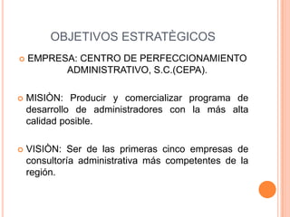 OBJETIVOS ESTRATÈGICOS
 EMPRESA: CENTRO DE PERFECCIONAMIENTO
ADMINISTRATIVO, S.C.(CEPA).
 MISIÒN: Producir y comercializar programa de
desarrollo de administradores con la más alta
calidad posible.
 VISIÒN: Ser de las primeras cinco empresas de
consultoría administrativa más competentes de la
región.
 