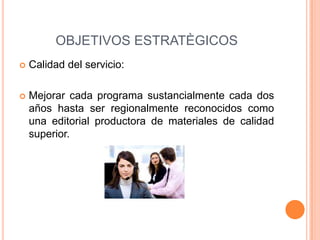 OBJETIVOS ESTRATÈGICOS
 Calidad del servicio:
 Mejorar cada programa sustancialmente cada dos
años hasta ser regionalmente reconocidos como
una editorial productora de materiales de calidad
superior.
 