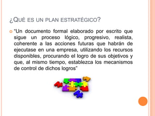 ¿QUÈ ES UN PLAN ESTRATÉGICO?
 “Un documento formal elaborado por escrito que
sigue un proceso lógico, progresivo, realista,
coherente a las acciones futuras que habrán de
ejecutase en una empresa, utilizando los recursos
disponibles, procurando el logro de sus objetivos y
que, al mismo tiempo, establezca los mecanismos
de control de dichos logros”
 