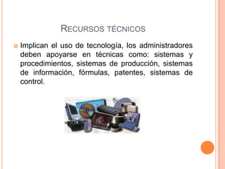 RECURSOS TÉCNICOS
 Implican el uso de tecnología, los administradores
deben apoyarse en técnicas como: sistemas y
procedimientos, sistemas de producción, sistemas
de información, fórmulas, patentes, sistemas de
control.
 