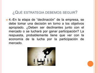 ¿QUÉ ESTRATEGIA DEBEMOS SEGUIR?
 4.-En la etapa de “declinación” de la empresa, se
debe tomar una decisión en torno a los objetivos
apropiado. ¿Deben ser declinantes junto con el
mercado o se luchará por ganar participación? La
respuesta, probablemente tiene que ver con la
economía de la lucha por la participación de
mercado.
 