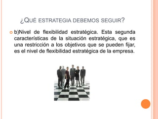 ¿QUÉ ESTRATEGIA DEBEMOS SEGUIR?
 b)Nivel de flexibilidad estratégica. Esta segunda
características de la situación estratégica, que es
una restricción a los objetivos que se pueden fijar,
es el nivel de flexibilidad estratégica de la empresa.
 