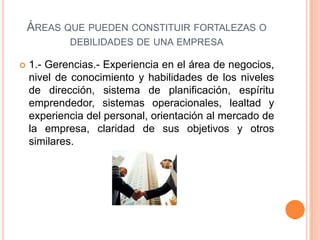 ÁREAS QUE PUEDEN CONSTITUIR FORTALEZAS O
DEBILIDADES DE UNA EMPRESA
 1.- Gerencias.- Experiencia en el área de negocios,
nivel de conocimiento y habilidades de los niveles
de dirección, sistema de planificación, espíritu
emprendedor, sistemas operacionales, lealtad y
experiencia del personal, orientación al mercado de
la empresa, claridad de sus objetivos y otros
similares.
 