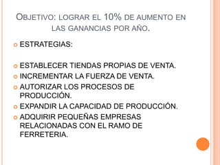 OBJETIVO: LOGRAR EL 10% DE AUMENTO EN
LAS GANANCIAS POR AÑO.
 ESTRATEGIAS:
 ESTABLECER TIENDAS PROPIAS DE VENTA.
 INCREMENTAR LA FUERZA DE VENTA.
 AUTORIZAR LOS PROCESOS DE
PRODUCCIÓN.
 EXPANDIR LA CAPACIDAD DE PRODUCCIÓN.
 ADQUIRIR PEQUEÑAS EMPRESAS
RELACIONADAS CON EL RAMO DE
FERRETERIA.
 