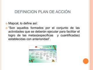 DEFINICION PLAN DE ACCIÓN
 Mapcal, lo define así:
 “Son aquellos formados por el conjunto de las
actividades que se deberán ejecutar para facilitar el
logro de las metas(específicas y cuantificadas)
establecidas con anterioridad”.
 