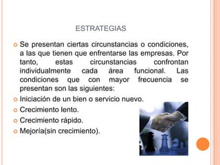 ESTRATEGIAS
 Se presentan ciertas circunstancias o condiciones,
a las que tienen que enfrentarse las empresas. Por
tanto, estas circunstancias confrontan
individualmente cada área funcional. Las
condiciones que con mayor frecuencia se
presentan son las siguientes:
 Iniciación de un bien o servicio nuevo.
 Crecimiento lento.
 Crecimiento rápido.
 Mejoría(sin crecimiento).
 
