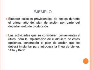 EJEMPLO
 Elaborar cálculos provisionales de costos durante
el primer año del plan de acción por parte del
departamento de producción.
 Las actividades que se consideren convenientes y
útiles, para la implantación de cualquiera de estas
opciones, construirán el plan de acción que se
deberá implantar para introducir la línea de bienes
“Alfa y Beta”
 