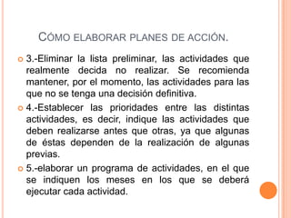 CÓMO ELABORAR PLANES DE ACCIÓN.
 3.-Eliminar la lista preliminar, las actividades que
realmente decida no realizar. Se recomienda
mantener, por el momento, las actividades para las
que no se tenga una decisión definitiva.
 4.-Establecer las prioridades entre las distintas
actividades, es decir, indique las actividades que
deben realizarse antes que otras, ya que algunas
de éstas dependen de la realización de algunas
previas.
 5.-elaborar un programa de actividades, en el que
se indiquen los meses en los que se deberá
ejecutar cada actividad.
 