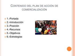 CONTENIDO DEL PLAN DE ACCIÓN DE
COMERCIALIZACIÓN
 1.-Portada
 2.-Introducción
 3.-Posición
 4.-Recursos
 5.-Objetivos
 6.-Estrategias
 
