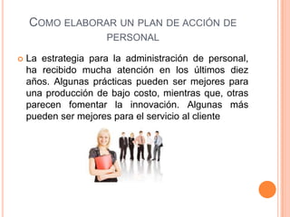 COMO ELABORAR UN PLAN DE ACCIÓN DE
PERSONAL
 La estrategia para la administración de personal,
ha recibido mucha atención en los últimos diez
años. Algunas prácticas pueden ser mejores para
una producción de bajo costo, mientras que, otras
parecen fomentar la innovación. Algunas más
pueden ser mejores para el servicio al cliente
 