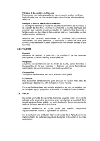 Principio 5: Oposición a la Violencia
Promovemos vías justas y no violentas para prevenir y resolver conflictos,
haciendo notar que los mismos contribuyen a la pobreza y a la negación de
derechos
Principio 6: Buscar Resultados Sostenibles
Al actuar para identificar y señalar las causas prevalecientes de la pobreza y
la negación de derechos, nosotros desarrollamos y usamos abordajes que
aseguran que nuestros programas resulten en mejoramientos duraderos y
fundamentales en las vidas de las personas pobres y marginadas con las
cuales nosotros trabajamos.
Nosotros nos hacemos responsables por promover comportamientos
consistentes con estos principios, y solicitamos la ayuda de otros para
hacerlo, no solamente en nuestra programación sino también en todo lo que
hacemos.
2.2.2. VALORES
Respeto:
Afirmamos la dignidad, el potencial, y la contribución de las personas
participantes, donantes, socios y nuestro personal.
Integridad:
Actuamos consistentemente con la misión de CARE, siendo honestos y
transparentes en lo que hacemos y decimos, así como haciéndonos
responsables de nuestras acciones individuales y colectivas.
Compromiso:
Trabajamos efectivamente para servir a la comunidad global.
Excelencia:
Nos desafiamos constantemente para alcanzar los niveles más altos de
aprendizaje y desempeño, a fin de lograr un mayor impacto.
Estos son fundamentales para trabajar ayudando a los más necesitados con
un trabajo en equipo que garantice la satisfacción de ellos sin discriminarlos.
2.3.

VISION
Buscamos un mundo de esperanza, tolerancia y justicia social en donde la
pobreza se ha superado y las persona viven con dignidad y seguridad. Care
Ancash será una fuerza global y un socio de elección dentro un movimiento
nacional dedicado a erradicar la pobreza.
Seremos reconocidos en todas partes por nuestro
inquebrantable en favor de la dignidad de las personas.

compromiso

Ser la institución una institución líder en el campo de la Agricultura con la
implementación de cadenas productivas, buscando el bienestar de los más
necesitados.

 