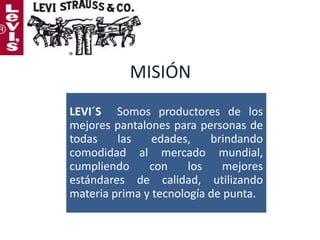 MISIÓN
LEVI´S Somos productores de los
mejores pantalones para personas de
todas
las
edades,
brindando
comodidad al mercado mundial,
cumpliendo
con
los
mejores
estándares de calidad, utilizando
materia prima y tecnología de punta.

 