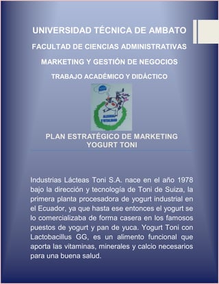 UNIVERSIDAD TÉCNICA DE AMBATO
FACULTAD DE CIENCIAS ADMINISTRATIVAS
MARKETING Y GESTIÓN DE NEGOCIOS
TRABAJO ACADÉMICO Y DIDÁCTICO
PLAN ESTRATÉGICO DE MARKETING
YOGURT TONI
Industrias Lácteas Toni S.A. nace en el año 1978
bajo la dirección y tecnología de Toni de Suiza, la
primera planta procesadora de yogurt industrial en
el Ecuador, ya que hasta ese entonces el yogurt se
lo comercializaba de forma casera en los famosos
puestos de yogurt y pan de yuca. Yogurt Toni con
Lactobacillus GG, es un alimento funcional que
aporta las vitaminas, minerales y calcio necesarios
para una buena salud.
 