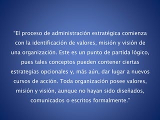 “El proceso de administración estratégica comienza
con la identificación de valores, misión y visión de
una organización. Este es un punto de partida lógico,
pues tales conceptos pueden contener ciertas
estrategias opcionales y, más aún, dar lugar a nuevos
cursos de acción. Toda organización posee valores,
misión y visión, aunque no hayan sido diseñados,
comunicados o escritos formalmente.”
 
