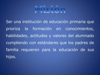 Ser una institución de educación primaria que
prioriza la formación en conocimientos,
habilidades, actitudes y valores del alumnado
cumpliendo con estándares que los padres de
familia requieren para la educación de sus
hijos.
 