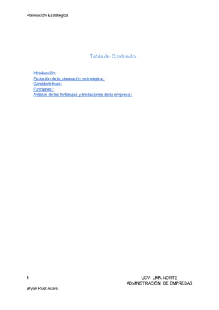 Planeación Estratégica
1 UCV- LIMA NORTE
ADMINISTRACIÓN DE EMPRESAS
Bryan Ruiz Acaro
Tabla de Contenido
Introducción:
Evolución de la planeación estratégica :
Características:
Funciones::
Análisis de las fortalezas y limitaciones de la empresa :
 
