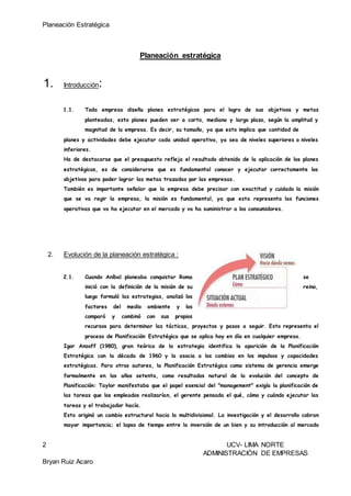 Planeación Estratégica
2 UCV- LIMA NORTE
ADMINISTRACIÓN DE EMPRESAS
Bryan Ruiz Acaro
Planeación estratégica
1. Introducción:
1.1. Toda empresa diseña planes estratégicos para el logro de sus objetivos y metas
planteadas, esto planes pueden ser a corto, mediano y largo plazo, según la amplitud y
magnitud de la empresa. Es decir, su tamaño, ya que esto implica que cantidad de
planes y actividades debe ejecutar cada unidad operativa, ya sea de niveles superiores o niveles
inferiores.
Ha de destacarse que el presupuesto refleja el resultado obtenido de la aplicación de los planes
estratégicos, es de considerarse que es fundamental conocer y ejecutar correctamente los
objetivos para poder lograr las metas trazadas por las empresas.
También es importante señalar que la empresa debe precisar con exactitud y cuidado la misión
que se va regir la empresa, la misión es fundamental, ya que esta representa las funciones
operativas que va ha ejecutar en el mercado y va ha suministrar a los consumidores.
2. Evolución de la planeación estratégica :
2.1. Cuando Aníbal planeaba conquistar Roma se
inició con la definición de la misión de su reino,
luego formuló las estrategias, analizó los
factores del medio ambiente y los
comparó y combinó con sus propios
recursos para determinar las tácticas, proyectos y pasos a seguir. Esto representa el
proceso de Planificación Estratégica que se aplica hoy en día en cualquier empresa.
Igor Ansoff (1980), gran teórico de la estrategia identifica la aparición de la Planificación
Estratégica con la década de 1960 y la asocia a los cambios en los impulsos y capacidades
estratégicas. Para otros autores, la Planificación Estratégica como sistema de gerencia emerge
formalmente en los años setenta, como resultados natural de la evolución del concepto de
Planificación: Taylor manifestaba que el papel esencial del "management" exigía la planificación de
las tareas que los empleados realizarían, el gerente pensada el qué, cómo y cuándo ejecutar las
tareas y el trabajador hacía.
Esto originó un cambio estructural hacia la multidivisional. La investigación y el desarrollo cobran
mayor importancia; el lapso de tiempo entre la inversión de un bien y su introducción al mercado
 