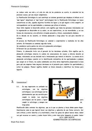 Planeación Estratégica
3 UCV- LIMA NORTE
ADMINISTRACIÓN DE EMPRESAS
Bryan Ruiz Acaro
se reduce cada vez más y el ciclo de vida de los productos se acorta; la velocidad de los
procesos causas, por una mayor competencia.
La Planificación Estratégica la cual constituye un sistema gerencial que desplaza el énfasis en el
"qué lograr" (objetivos) al "qué hacer" (estrategias) Con la Planificación Estratégica se busca
concentrarse en sólo, aquellos objetivos factibles de lograr y en qué negocio o área competir, en
correspondencia con las oportunidades y amenazas que ofrece el entorno.
Hace falta impulsar el desarrollo cultural, esto significa que todas las personas relacionadas con
la organización se desarrollen en su saber, en sus expectativas, en sus necesidades, y en sus
formas de relacionarse y de enfrentar al mundo presente y futuro, esencialmente dinámico.
En la década de los sesenta, el término planeación a largo plazo "se usó para describir el
sistema.
El proceso de Planificación Estratégica se comenzó a experimentar a mediados de los años
setenta. En Venezuela se comienza algo más tarde.
Se consideran cuatro puntos de vista en la planeación estratégica:
El Porvenir De Las Decisiones Actuales
Primero, la planeación trata con el porvenir de las decisiones actuales. Esto significa que la
planeación estratégica observa la cadena de consecuencias de causas y efectos durante un
tiempo, relacionada con una decisión real o intencionada que tomará el director. La esencia de la
planeación estratégica consiste en la identificación sistemática de las oportunidades y peligros
que surgen en el futuro, los cuales combinados con otros datos importantes proporcionan la base
para qué una empresa tome mejores decisiones en el presente para explotar las oportunidades y
evitar los peligros. Planear significa diseñar un futuro deseado e identificar las formas para
lograrlo.
3. Características:
3.1. Es muy importante no confundir las
estrategias, con los objetivos
estratégicos. Las estrategias son los
planteamientos que nos servirán para
cumplir la misión. Los objetivos
estratégicos son los pasos a lograr para
cumplir la estrategia y siempre son de
largo plazo.
Planificación debe contener los objetivos, que es lo que se plantea y hacia dónde quiere llegar.
Cuestionarse como es que logrará hacer sus objetivos y aplicarlos de una forma correcta. Ser
auto críticos y estar abiertos a la creatividad y tener las ganas de aplicar nuevas ideas. Saber
con qué recursos se cuenta y cuales hacen falta y ante todo estar dispuesto al cambio. Saber
 